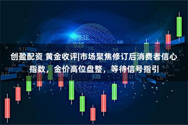 创盈配资 黄金收评|市场聚焦修订后消费者信心指数，金价高位盘整，等待信号指引