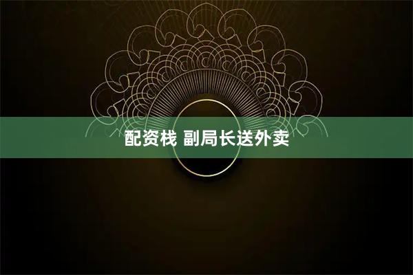 配资栈 副局长送外卖