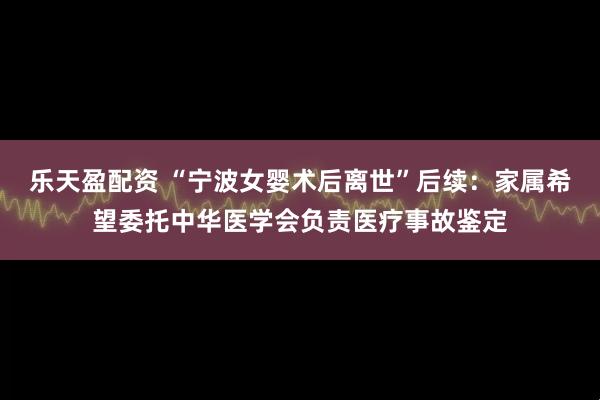 乐天盈配资 “宁波女婴术后离世”后续：家属希望委托中华医学会负责医疗事故鉴定