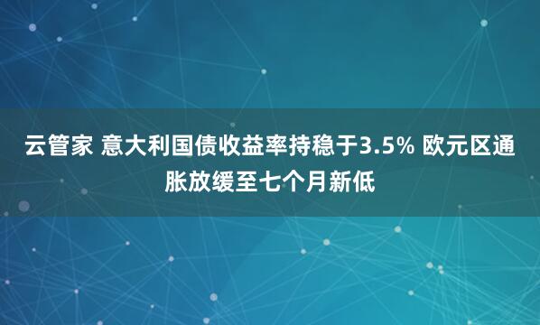 云管家 意大利国债收益率持稳于3.5% 欧元区通胀放缓至七个月新低