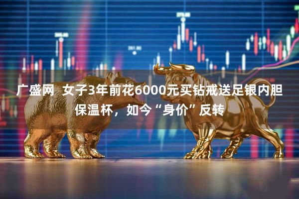 广盛网  女子3年前花6000元买钻戒送足银内胆保温杯，如今“身价”反转