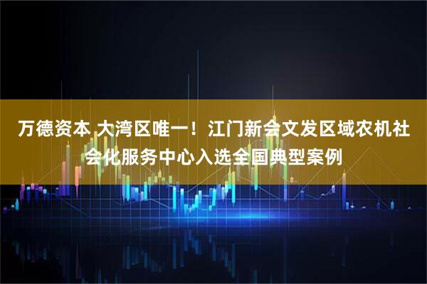 万德资本 大湾区唯一！江门新会文发区域农机社会化服务中心入选全国典型案例