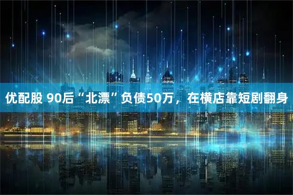 优配股 90后“北漂”负债50万，在横店靠短剧翻身